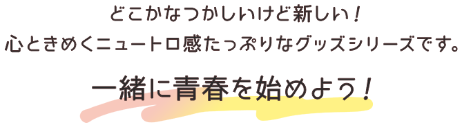 どこかなつかしいけど新しい！心ときめくニュートロ感たっぷりなグッズシリーズです。一緒に青春を始めよう！