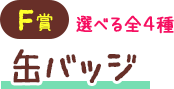 F賞 選べる全4種 缶バッジ