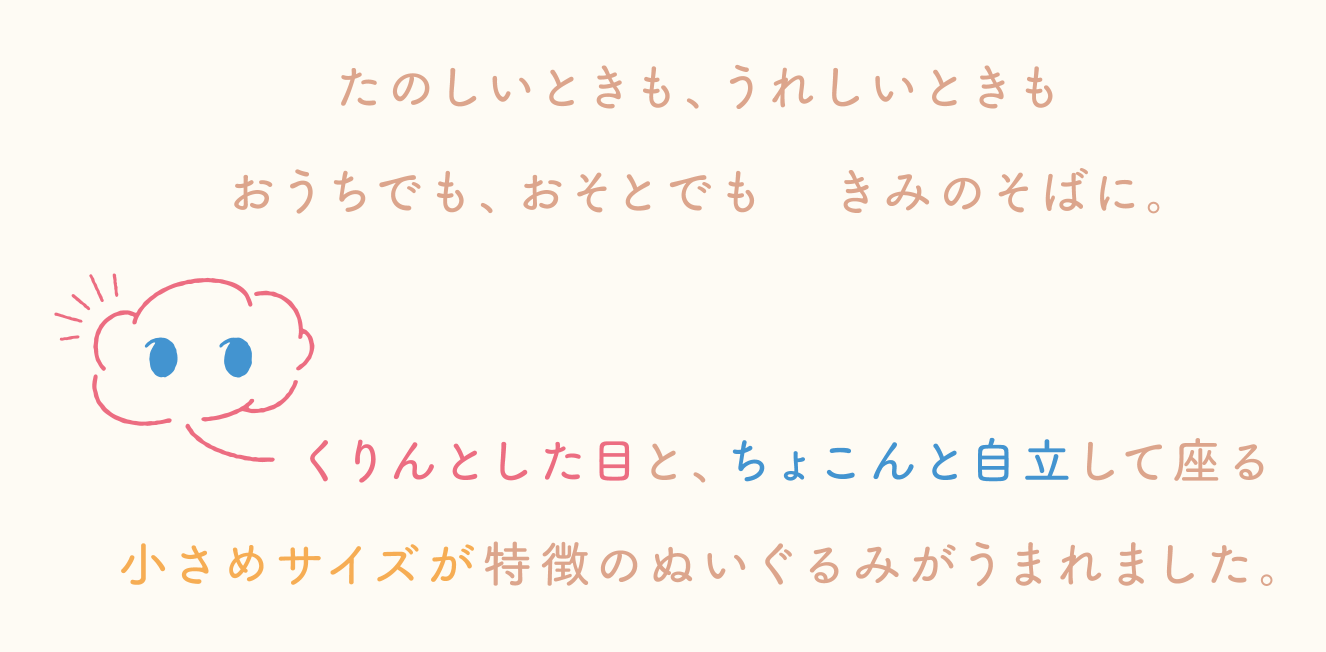 たのしいときも、うれしいときも
おうちでも、おそとでもきみのそばに。
くりんとした目と、ちょこんと自立して座る小さめサイズが特徴のぬいぐるみがうまれました。