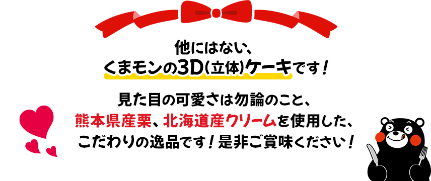 他にはない、くまモンの3D（立体）ケーキです！見た目の可愛さは勿論のこと、熊本県産栗、北海道産クリームを使用した、こだわりの逸品です！是非ご賞味ください！