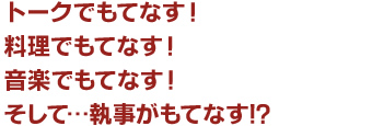 トークでもてなす！　料理でもてなす！　音楽でもてなす！　そして…執事がもてなす！？